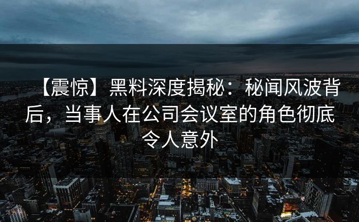 【震惊】黑料深度揭秘：秘闻风波背后，当事人在公司会议室的角色彻底令人意外