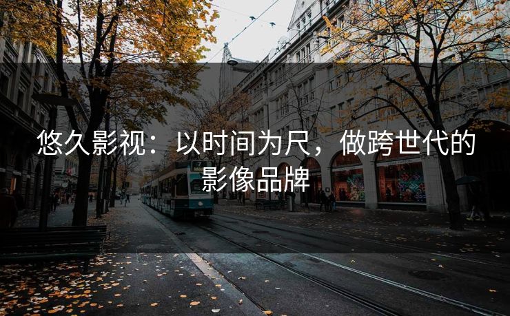 悠久影视：以时间为尺，做跨世代的影像品牌