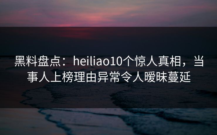 黑料盘点：heiliao10个惊人真相，当事人上榜理由异常令人暧昧蔓延