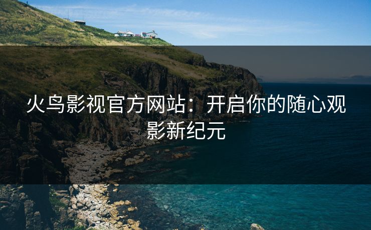 火鸟影视官方网站：开启你的随心观影新纪元