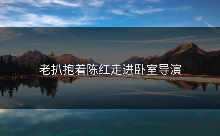 老扒抱着陈红走进卧室导演