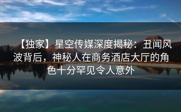 【独家】星空传媒深度揭秘：丑闻风波背后，神秘人在商务酒店大厅的角色十分罕见令人意外