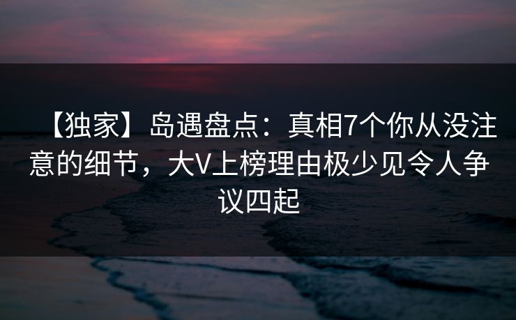 【独家】岛遇盘点：真相7个你从没注意的细节，大V上榜理由极少见令人争议四起