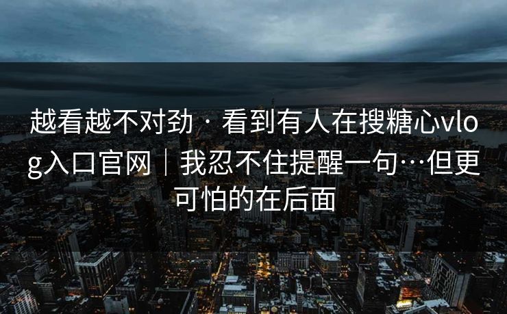 越看越不对劲 · 看到有人在搜糖心vlog入口官网｜我忍不住提醒一句…但更可怕的在后面
