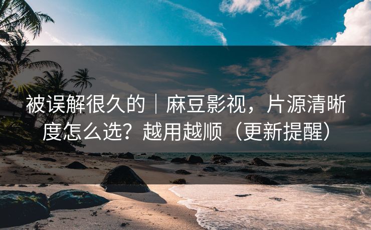 被误解很久的|麻豆影视,片源清晰度怎么选?越用越顺(更新提醒)