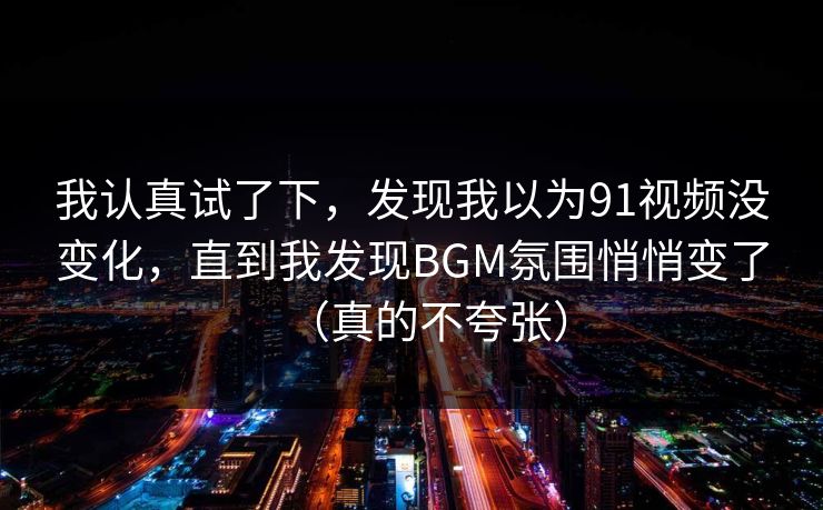 我认真试了下,发现我以为91视频没变化,直到我发现BGM氛围悄悄变了(真的不夸张)
