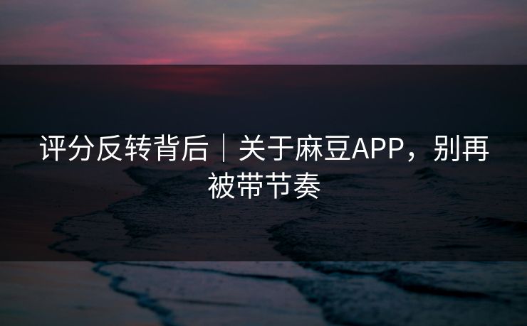 评分反转背后|关于麻豆APP,别再被带节奏