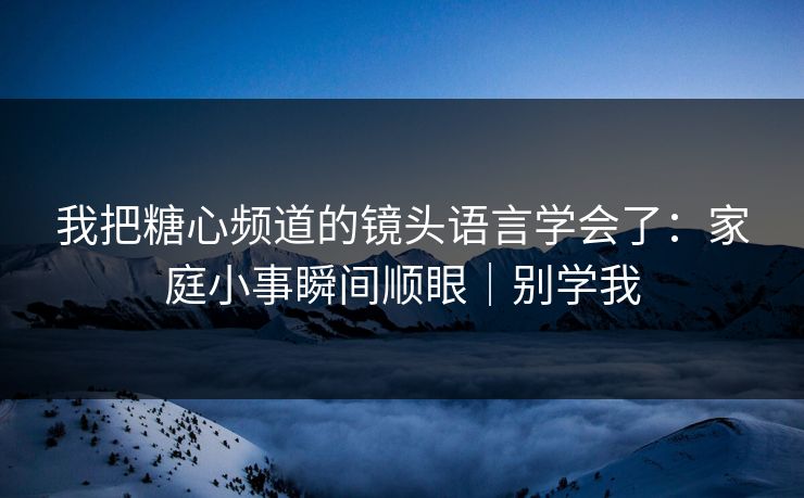我把糖心频道的镜头语言学会了：家庭小事瞬间顺眼｜别学我