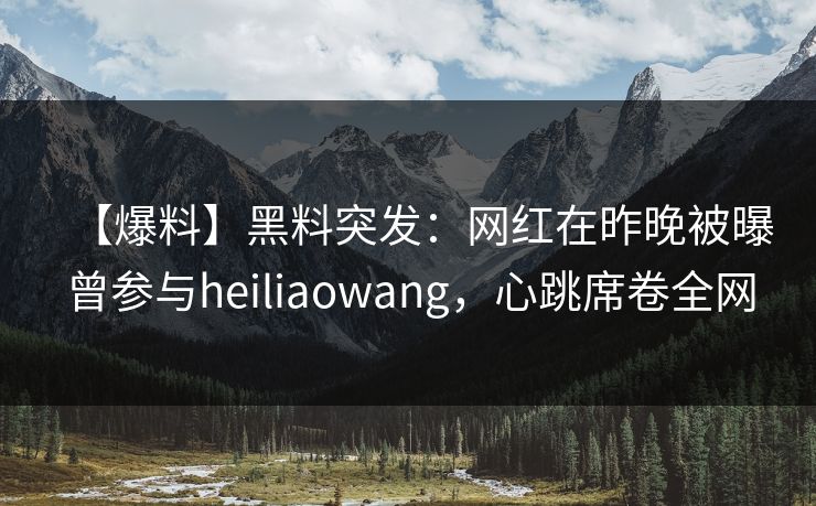 【爆料】黑料突发：网红在昨晚被曝曾参与heiliaowang，心跳席卷全网