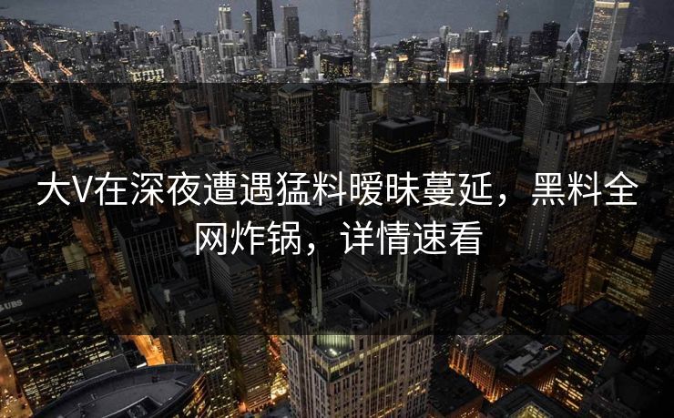 大V在深夜遭遇猛料暧昧蔓延,黑料全网炸锅,详情速看 大V在深夜遭遇猛料暧昧蔓延,黑料全网炸锅,详情速看