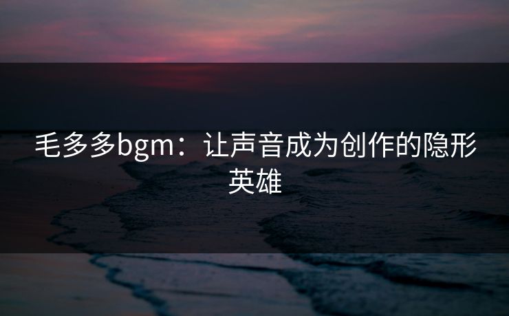 毛多多bgm:让声音成为创作的隐形英雄 毛多多bgm:让声音成为创作的隐形英雄