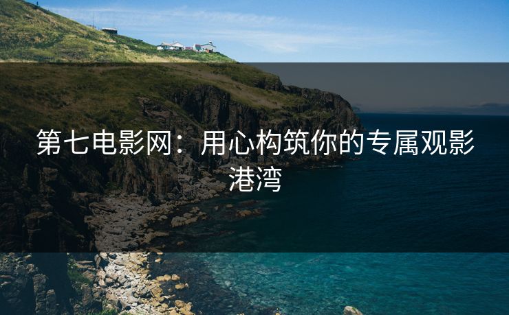 第七电影网：用心构筑你的专属观影港湾