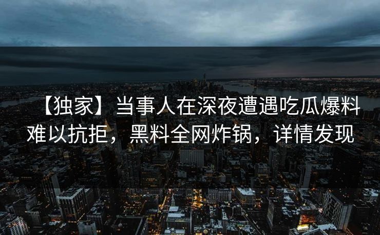 【独家】当事人在深夜遭遇吃瓜爆料难以抗拒，黑料全网炸锅，详情发现