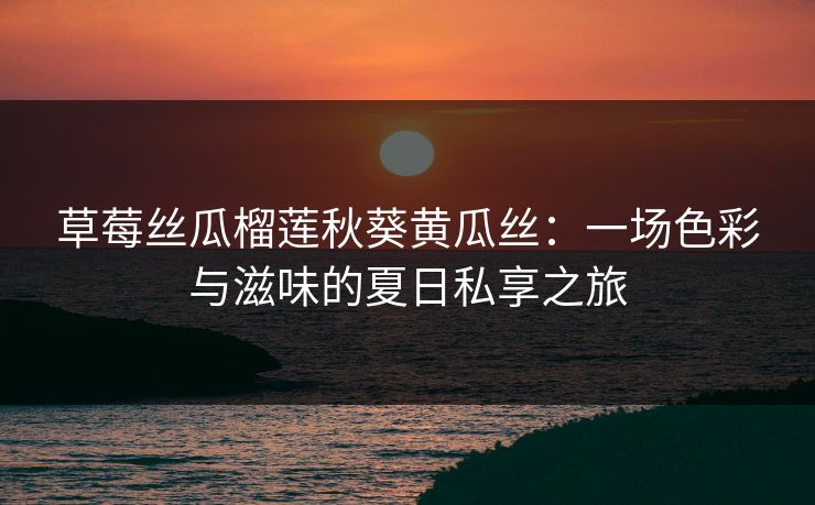 草莓丝瓜榴莲秋葵黄瓜丝:一场色彩与滋味的夏日私享之旅 草莓丝瓜榴莲秋葵黄瓜丝:一场色彩与滋味的夏日私享之旅
