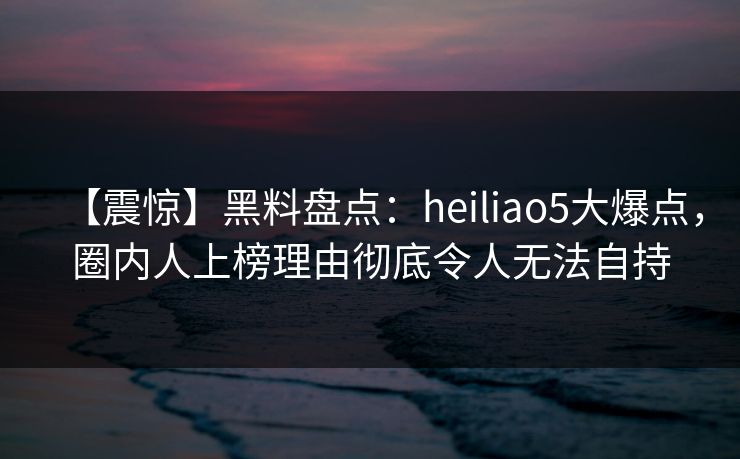 【震惊】黑料盘点:heiliao5大爆点,圈内人上榜理由彻底令人无法自持 【震惊】黑料盘点:heiliao5大爆点,圈内人上榜理由彻底令人无法自持