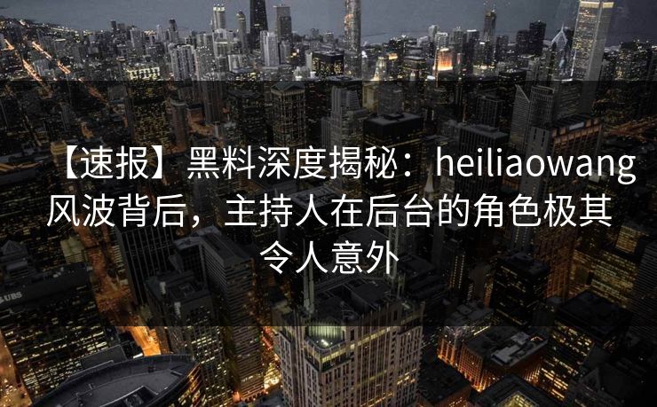 【速报】黑料深度揭秘:heiliaowang风波背后,主持人在后台的角色极其令人意外 【速报】黑料深度揭秘:heiliaowang风波背后,主持人在后台的角色极其令人意外