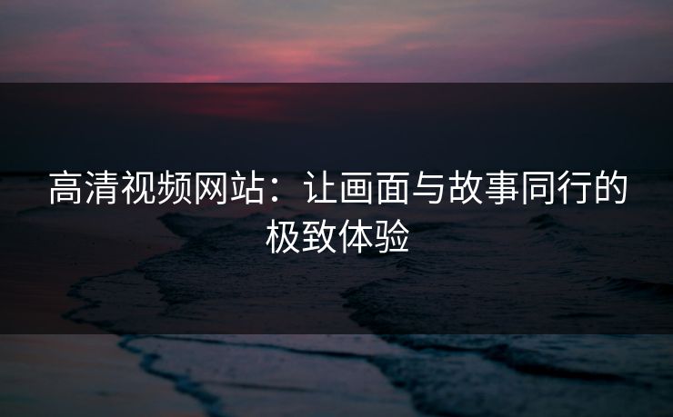 高清视频网站：让画面与故事同行的极致体验