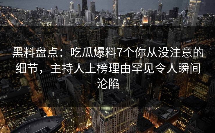 黑料盘点：吃瓜爆料7个你从没注意的细节，主持人上榜理由罕见令人瞬间沦陷