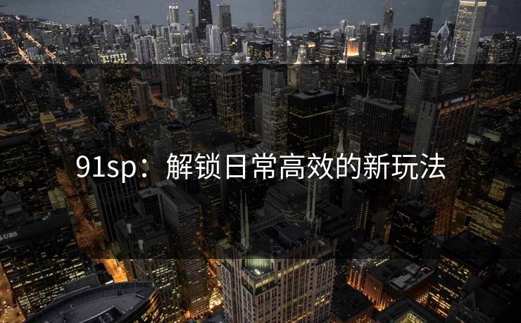 91sp:解锁日常高效的新玩法 91sp:解锁日常高效的新玩法