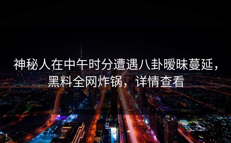 神秘人在中午时分遭遇八卦暧昧蔓延,黑料全网炸锅,详情查看