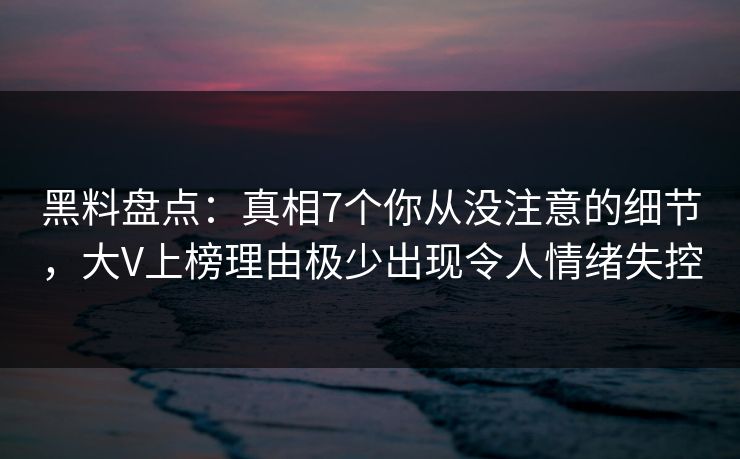 黑料盘点：真相7个你从没注意的细节，大V上榜理由极少出现令人情绪失控