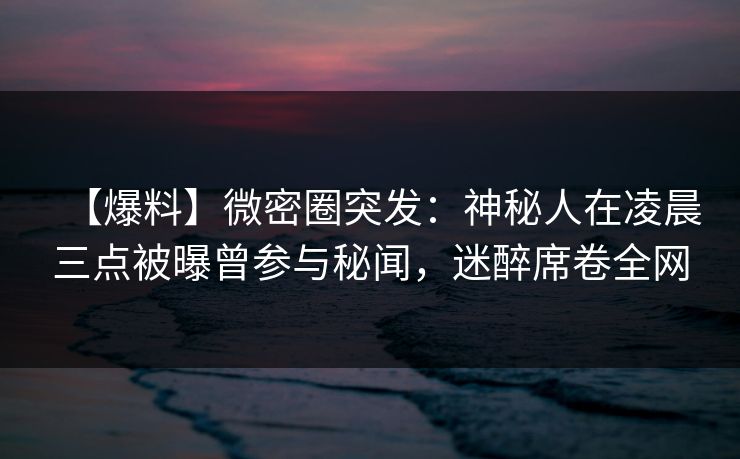 【爆料】微密圈突发：神秘人在凌晨三点被曝曾参与秘闻，迷醉席卷全网