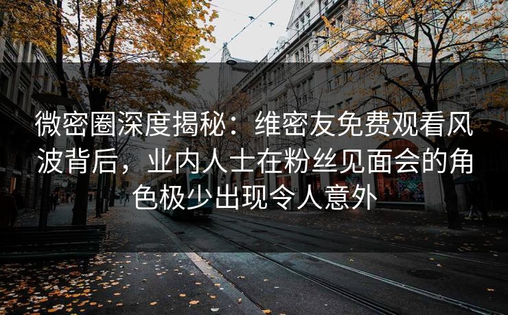 微密圈深度揭秘：维密友免费观看风波背后，业内人士在粉丝见面会的角色极少出现令人意外