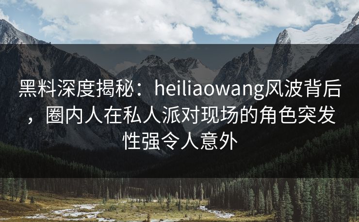 黑料深度揭秘：heiliaowang风波背后，圈内人在私人派对现场的角色突发性强令人意外