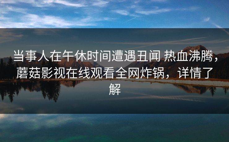 当事人在午休时间遭遇丑闻 热血沸腾，蘑菇影视在线观看全网炸锅，详情了解