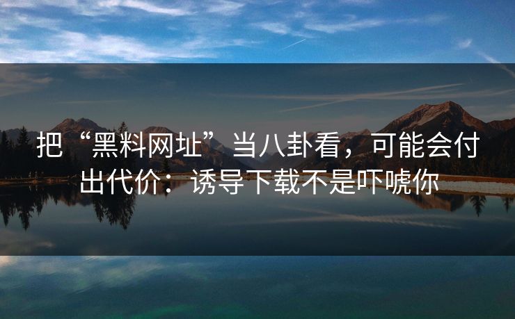 把“黑料网址”当八卦看，可能会付出代价：诱导下载不是吓唬你