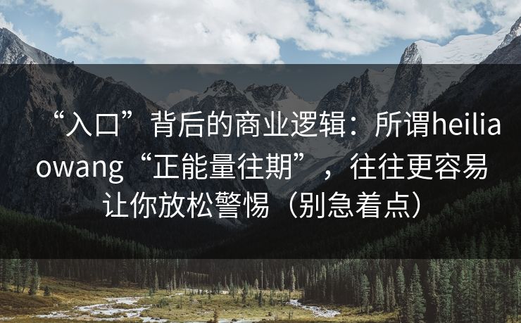 “入口”背后的商业逻辑:所谓heiliaowang“正能量往期”,往往更容易让你放松警惕(别急着点)