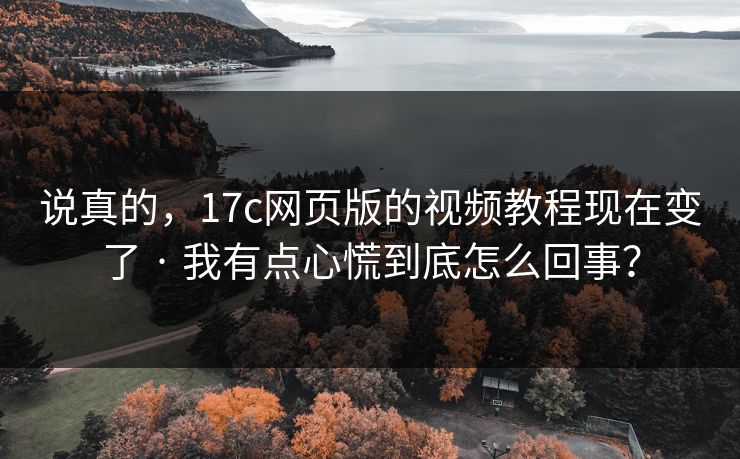 说真的，17c网页版的视频教程现在变了 · 我有点心慌到底怎么回事？