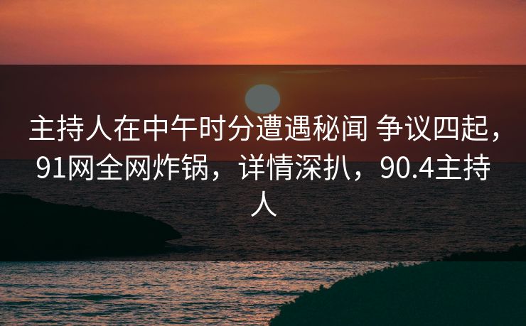 主持人在中午时分遭遇秘闻 争议四起,91网全网炸锅,详情深扒,90.4主持人